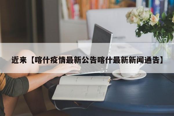 近来【喀什疫情最新公告喀什最新新闻通告】