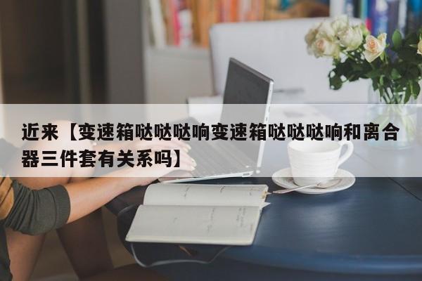 近来【变速箱哒哒哒响变速箱哒哒哒响和离合器三件套有关系吗】