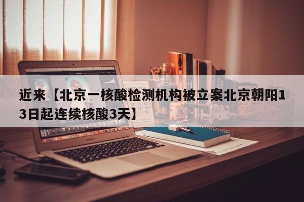 近来【北京一核酸检测机构被立案北京朝阳13日起连续核酸3天】