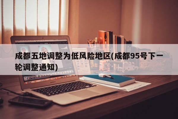 成都五地调整为低风险地区(成都95号下一轮调整通知)