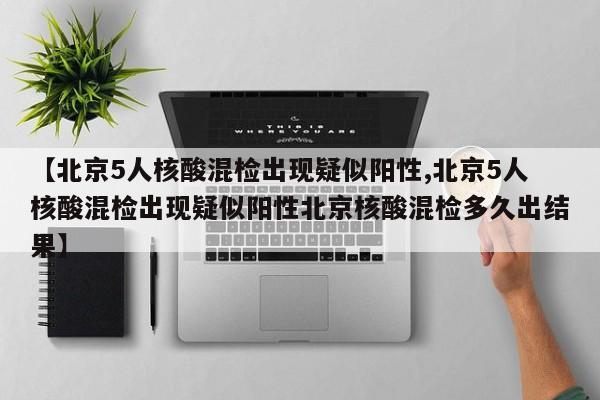 【北京5人核酸混检出现疑似阳性,北京5人核酸混检出现疑似阳性北京核酸混检多久出结果】