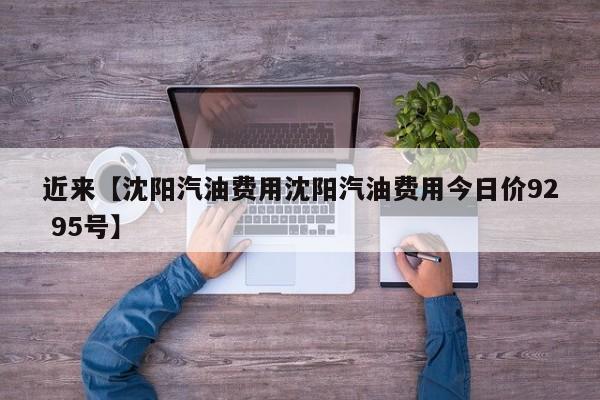 近来【沈阳汽油费用沈阳汽油费用今日价92 95号】
