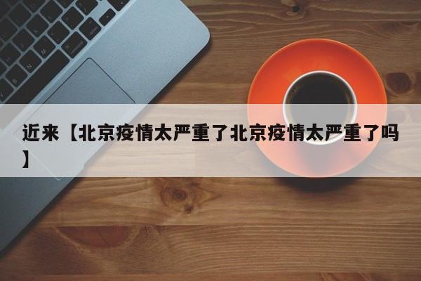 近来【北京疫情太严重了北京疫情太严重了吗】