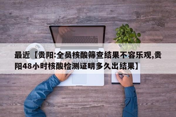 最近【贵阳:全员核酸筛查结果不容乐观,贵阳48小时核酸检测证明多久出结果】
