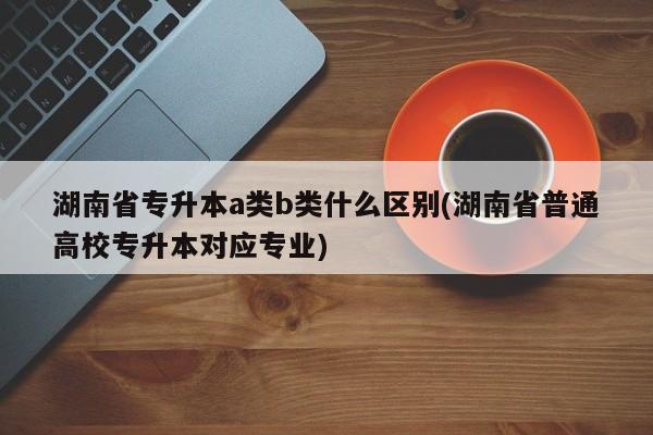 湖南省专升本a类b类什么区别(湖南省普通高校专升本对应专业)