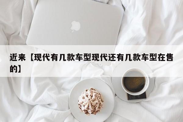 近来【现代有几款车型现代还有几款车型在售的】