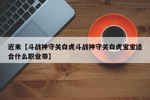 近来【斗战神守关白虎斗战神守关白虎宝宝适合什么职业带】