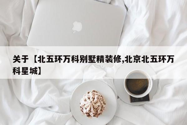 关于【北五环万科别墅精装修,北京北五环万科星城】