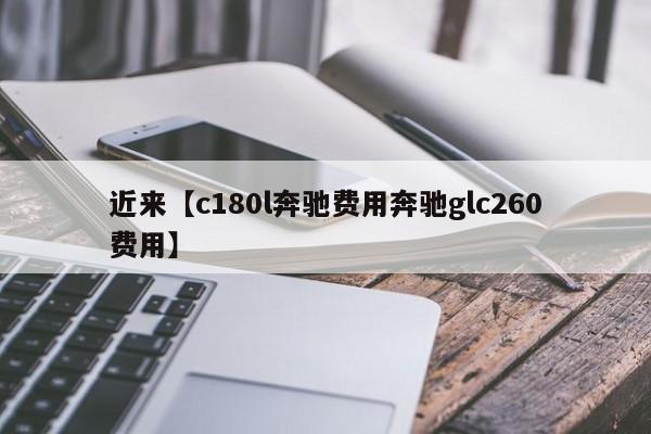 近来【c180l奔驰费用奔驰glc260费用】