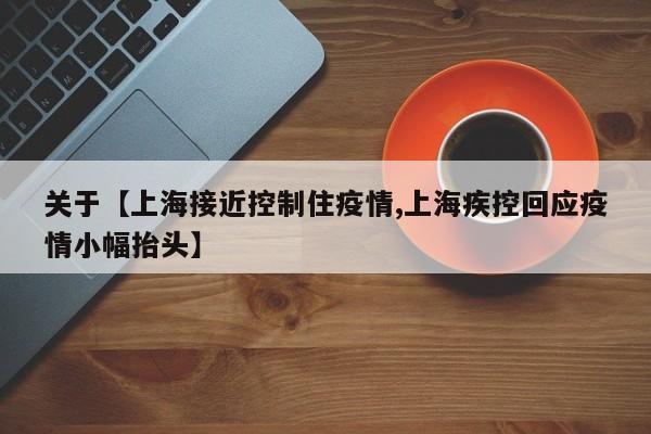关于【上海接近控制住疫情,上海疾控回应疫情小幅抬头】