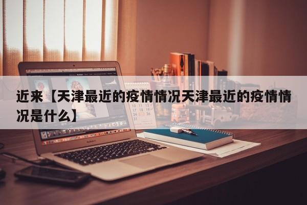 近来【天津最近的疫情情况天津最近的疫情情况是什么】