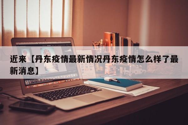近来【丹东疫情最新情况丹东疫情怎么样了最新消息】