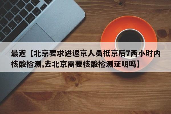 最近【北京要求进返京人员抵京后7两小时内核酸检测,去北京需要核酸检测证明吗】