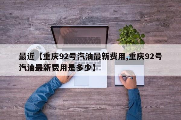 最近【重庆92号汽油最新费用,重庆92号汽油最新费用是多少】