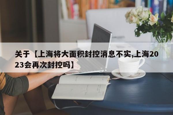 关于【上海将大面积封控消息不实,上海2023会再次封控吗】