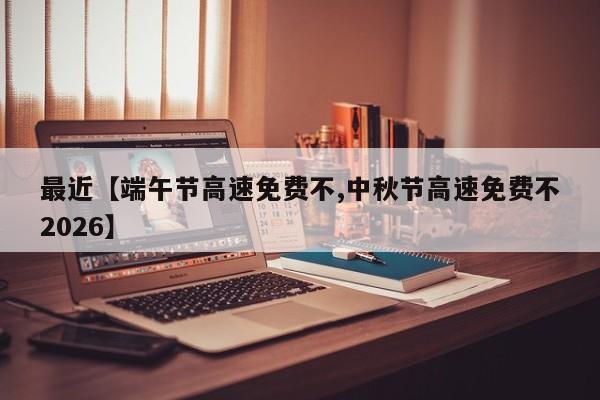 最近【端午节高速免费不,中秋节高速免费不2026】