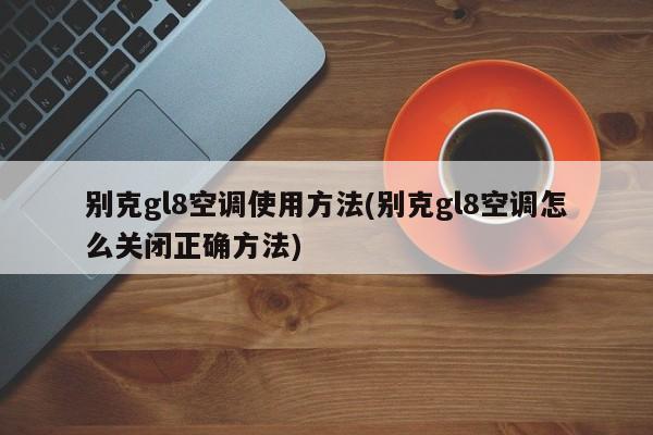 别克gl8空调使用方法(别克gl8空调怎么关闭正确方法)