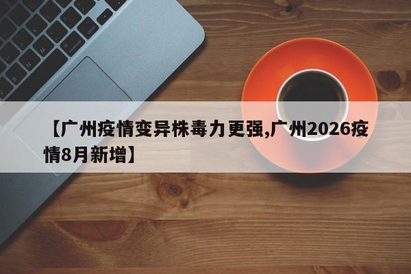 【广州疫情变异株毒力更强,广州2026疫情8月新增】