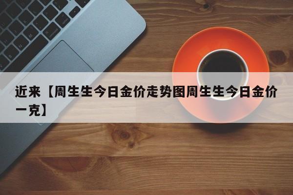 近来【周生生今日金价走势图周生生今日金价一克】