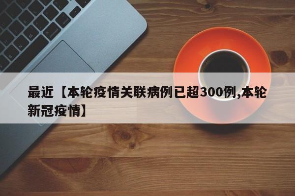 最近【本轮疫情关联病例已超300例,本轮新冠疫情】