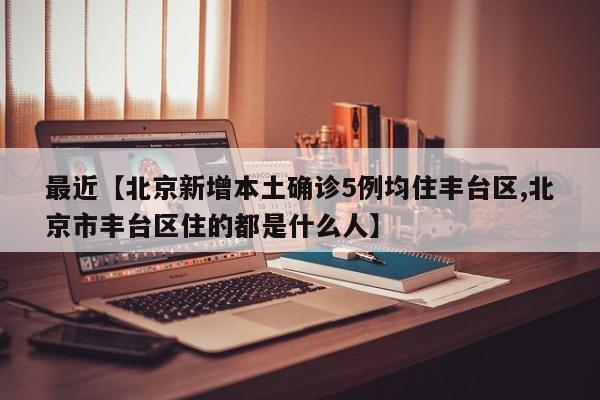 最近【北京新增本土确诊5例均住丰台区,北京市丰台区住的都是什么人】