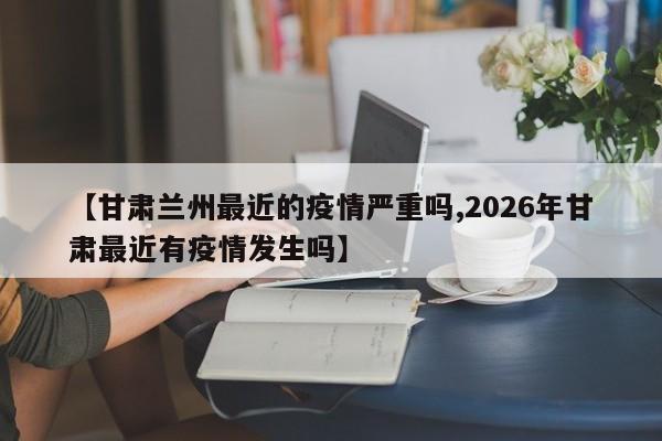 【甘肃兰州最近的疫情严重吗,2026年甘肃最近有疫情发生吗】