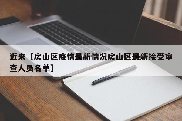 近来【房山区疫情最新情况房山区最新接受审查人员名单】