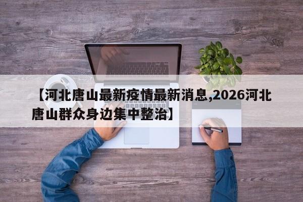 【河北唐山最新疫情最新消息,2026河北唐山群众身边集中整治】