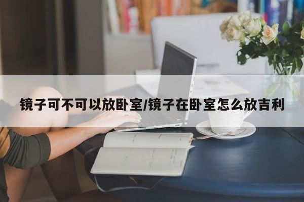 镜子可不可以放卧室/镜子在卧室怎么放吉利