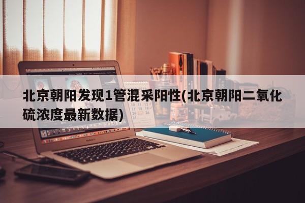 北京朝阳发现1管混采阳性(北京朝阳二氧化硫浓度最新数据)