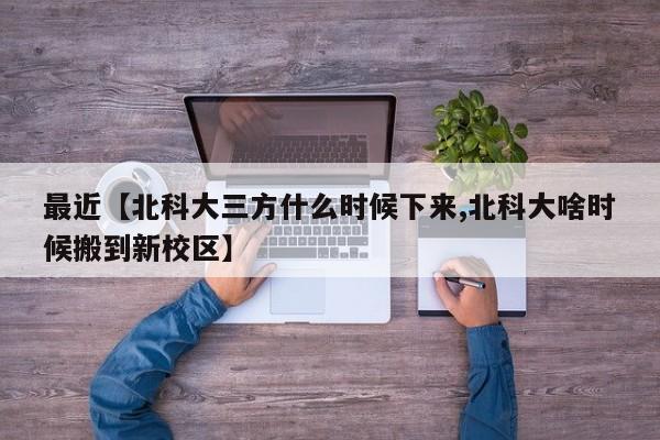 最近【北科大三方什么时候下来,北科大啥时候搬到新校区】