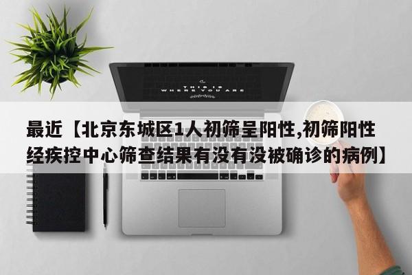 最近【北京东城区1人初筛呈阳性,初筛阳性经疾控中心筛查结果有没有没被确诊的病例】