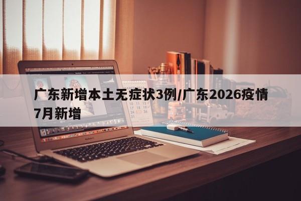 广东新增本土无症状3例/广东2026疫情7月新增