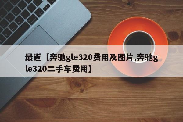 最近【奔驰gle320费用及图片,奔驰gle320二手车费用】