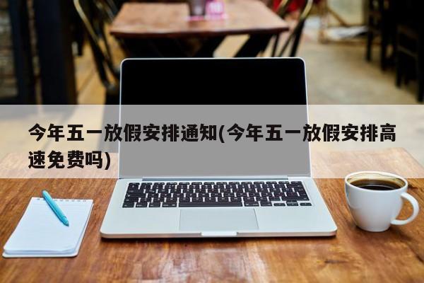 今年五一放假安排通知(今年五一放假安排高速免费吗)
