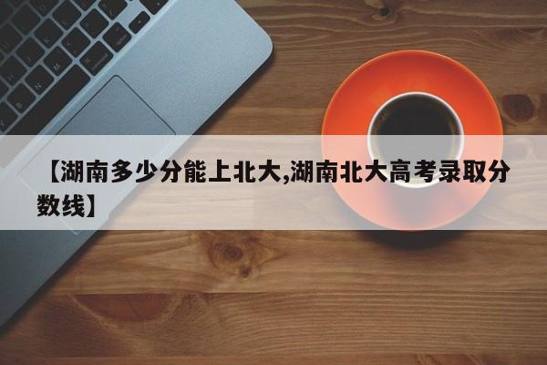 【湖南多少分能上北大,湖南北大高考录取分数线】