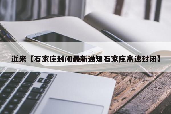 近来【石家庄封闭最新通知石家庄高速封闭】