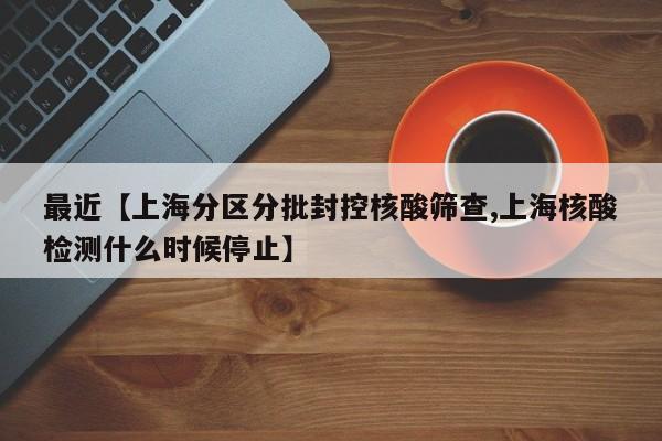 最近【上海分区分批封控核酸筛查,上海核酸检测什么时候停止】