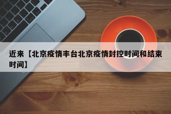 近来【北京疫情丰台北京疫情封控时间和结束时间】