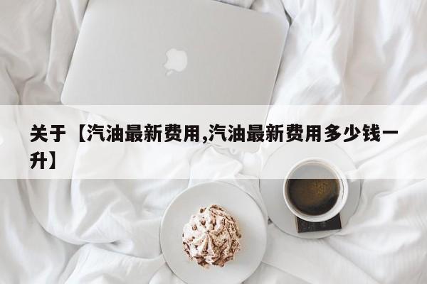 关于【汽油最新费用,汽油最新费用多少钱一升】