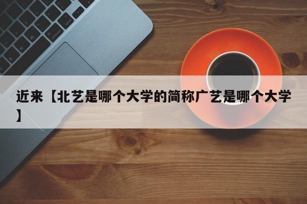 近来【北艺是哪个大学的简称广艺是哪个大学】