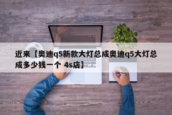 近来【奥迪q5新款大灯总成奥迪q5大灯总成多少钱一个 4s店】