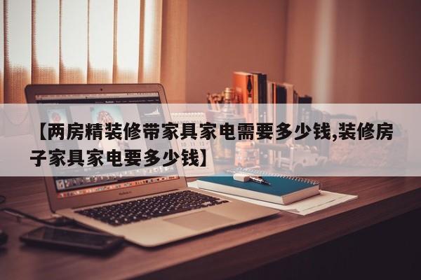 【两房精装修带家具家电需要多少钱,装修房子家具家电要多少钱】