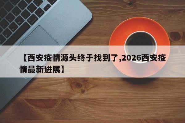 【西安疫情源头终于找到了,2026西安疫情最新进展】