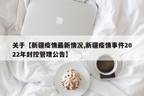 关于【新疆疫情最新情况,新疆疫情事件2022年封控管理公告】