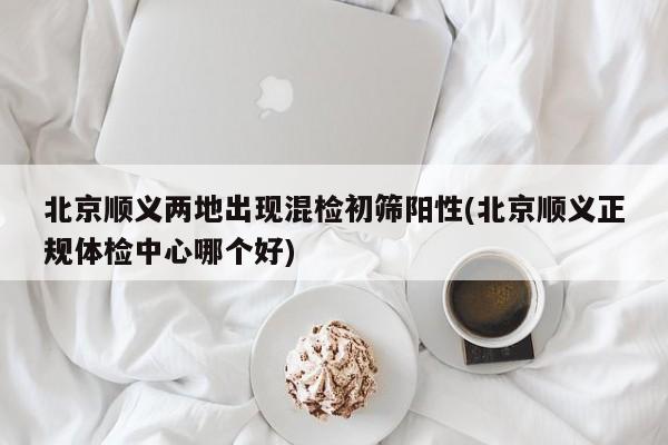 北京顺义两地出现混检初筛阳性(北京顺义正规体检中心哪个好)