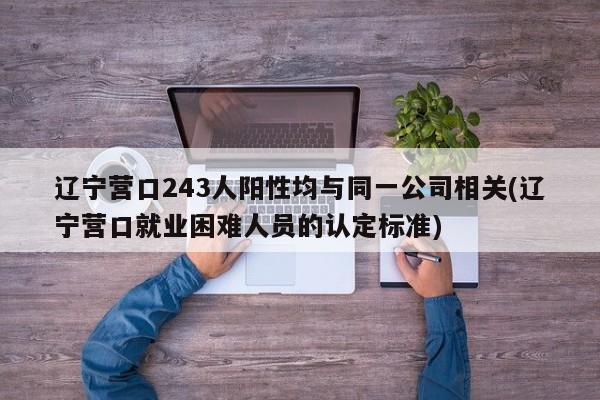 辽宁营口243人阳性均与同一公司相关(辽宁营口就业困难人员的认定标准)