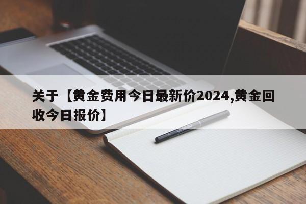 关于【黄金费用今日最新价2024,黄金回收今日报价】