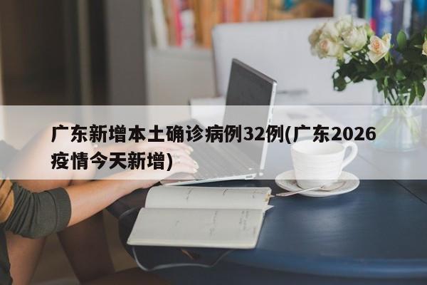 广东新增本土确诊病例32例(广东2026疫情今天新增)