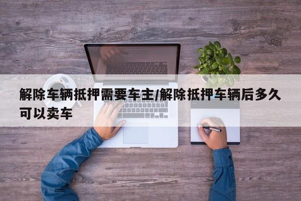 解除车辆抵押需要车主/解除抵押车辆后多久可以卖车